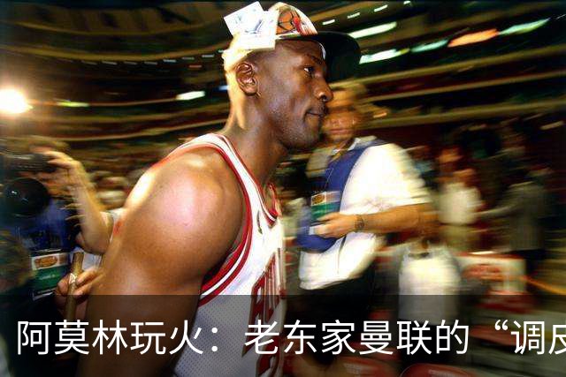 阿莫林玩火：老东家曼联的“调皮”挖角行动